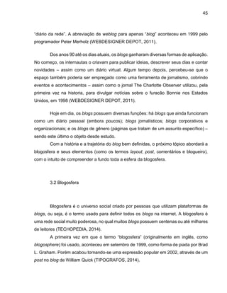 45
“diário da rede”. A abreviação de weblog para apenas “blog” aconteceu em 1999 pelo
programador Peter Merholz (WEBDESIGNER DEPOT, 2011).
Dos anos 90 até os dias atuais, os blogs ganharam diversas formas de aplicação.
No começo, os internautas o criavam para publicar ideias, descrever seus dias e contar
novidades – assim como um diário virtual. Algum tempo depois, percebeu-se que o
espaço também poderia ser empregado como uma ferramenta de jornalismo, cobrindo
eventos e acontecimentos – assim como o jornal The Charlotte Observer utilizou, pela
primeira vez na historia, para divulgar notícias sobre o furacão Bonnie nos Estados
Unidos, em 1998 (WEBDESIGNER DEPOT, 2011).
Hoje em dia, os blogs possuem diversas funções: há blogs que ainda funcionam
como um diário pessoal (embora poucos); blogs jornalísticos; blogs corporativos e
organizacionais; e os blogs de gênero (páginas que tratam de um assunto específico) –
sendo este último o objeto desde estudo.
Com a história e a trajetória do blog bem definidas, o próximo tópico abordará a
blogosfera e seus elementos (como os termos layout, post, comentários e blogueiro),
com o intuito de compreender a fundo toda a esfera da blogosfera.
3.2 Blogosfera
Blogosfera é o universo social criado por pessoas que utilizam plataformas de
blogs, ou seja, é o termo usado para definir todos os blogs na internet. A blogosfera é
uma rede social muito poderosa, no qual muitos blogs possuem centenas ou até milhares
de leitores (TECHOPEDIA, 2014).
A primeira vez em que o termo “blogosfera” (originalmente em inglês, como
blogosphere) foi usado, aconteceu em setembro de 1999, como forma de piada por Brad
L. Graham. Porém acabou tornando-se uma expressão popular em 2002, através de um
post no blog de William Quick (TIPOGRAFOS, 2014).
 