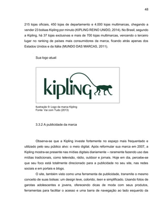 48
215 lojas oficiais, 450 lojas de departamento e 4.000 lojas multimarcas, chegando a
vender 23 bolsas Kipling por minuto (KIPLING REINO UNIDO, 2014). No Brasil, segundo
a Kipling, há 37 lojas exclusivas e mais de 700 lojas multimarcas, vencendo o terceiro
lugar no ranking de países mais consumidores da marca, ficando atrás apenas dos
Estados Unidos e da Itália (MUNDO DAS MARCAS, 2011).
Sua logo atual:
Ilustração 9: Logo da marca Kipling
Fonte: Vai com Tudo (2013)
3.3.2 A publicidade da marca
Observa-se que a Kipling investe fortemente no espaço mais frequentado e
utilizado pelo seu público alvo: o meio digital. Após reformular sua marca em 2007, a
Kipling mostra-se presente nas mídias digitais diariamente – raramente fazendo uso das
mídias tradicionais, como televisão, rádio, outdoor e jornais. Hoje em dia, percebe-se
que seu foco está totalmente direcionado para a publicidade no seu site, nas redes
sociais e em portais e blogs.
O site, também visto como uma ferramenta de publicidade, transmite o mesmo
conceito de suas bolsas: um design leve, colorido, teen e simplificado. Usando fotos de
garotas adolescentes e jovens, oferecendo dicas de moda com seus produtos,
ferramentas para facilitar o acesso e uma barra de navegação ao lado esquerdo da
 