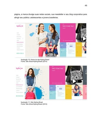 49
página, a marca divulga suas redes sociais, sua newsletter e seu blog corporativo para
atingir seu público: adolescentes e jovens brasileiras.
Ilustração 10: Home do site Kipling Brasil
Fonte: Site oficial Kipling Brasil (2014)
Ilustração 11: Site Kipling Brasil
Fonte: Site oficial Kipling Brasil (2014)
 