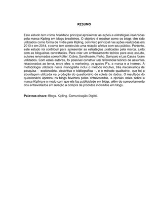 RESUMO
Este estudo tem como finalidade principal apresentar as ações e estratégias realizadas
pela marca Kipling em blogs brasileiros. O objetivo é mostrar como os blogs têm sido
utilizados como forma de mídia pela Kipling, com foco principal nas ações realizadas em
2013 e em 2014, e como tem construído uma relação afetiva com seu público. Portanto,
este estudo irá contribuir para apresentar as estratégias praticadas pela marca, junto
com as blogueiras contratadas. Para criar um embasamento teórico para este estudo,
autores renomados como Kotler, Cobra, Sandhusen, Pinho, Sampaio e Las Casas foram
utilizados. Com estes autores, foi possível construir um referencial teórico de assuntos
relacionados ao tema, entre eles: o marketing, os quatro P’s, a marca e a internet. A
metodologia utilizada nesta monografia inclui o método indutivo, três mecanismos de
pesquisa – exploratória, descritiva e bibliográfica –, e o método qualitativo, que foi a
abordagem utilizada na produção do questionário de coleta de dados. O resultado do
questionário apontou os blogs favoritos pelos entrevistados, a opinião deles sobre a
marca Kipling e o modo com que ela faz publicidade em blogs, além do comportamento
dos entrevistados em relação à compra de produtos indicados em blogs.
Palavras-chave: Blogs. Kipling. Comunicação Digital.
 