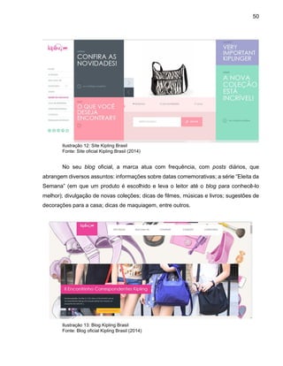50
Ilustração 12: Site Kipling Brasil
Fonte: Site oficial Kipling Brasil (2014)
No seu blog oficial, a marca atua com frequência, com posts diários, que
abrangem diversos assuntos: informações sobre datas comemorativas; a série “Eleita da
Semana” (em que um produto é escolhido e leva o leitor até o blog para conhecê-lo
melhor); divulgação de novas coleções; dicas de filmes, músicas e livros; sugestões de
decorações para a casa; dicas de maquiagem, entre outros.
Ilustração 13: Blog Kipling Brasil
Fonte: Blog oficial Kipling Brasil (2014)
 