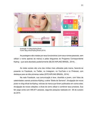 51
Ilustração 14: Blog Kipling Brasil
Fonte: Blog oficial Kipling Brasil (2014)
As postagens são criadas por seus funcionários (com seus nomes pessoais, sem
utilizar o nome apenas da marca) e pelas blogueiras do Programa Correspondente
Kipling – que será abordado posteriormente (BLOG KIPLING BRASIL, 2014)..
As redes sociais são uma das mídias mais utilizadas pela marca, fazendo-se
presente no Facebook, no Twitter, no Instagram, no YouTube e no Pinterest, com
destaque para as três primeiras redes (SITE KIPLING BRASIL, 2014).
Na rede Facebook, sua comunicação é leve, divertida e jovem, com fotos de
celebridades usando produtos Kipling; a série “Eleita da Semana”; divulgação de novos
posts no blog oficial da Kipling; notícias da marca que foram publicados em outros sites;
divulgação de novas coleções; e dicas de como utilizar e combinar seus produtos. Sua
fan page conta com 495.871 pessoas, segundo pesquisa realizada em 06 de outubro
de 2014.
 