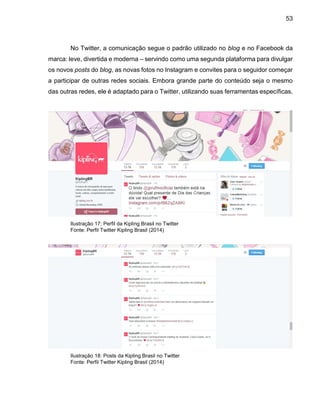 53
No Twitter, a comunicação segue o padrão utilizado no blog e no Facebook da
marca: leve, divertida e moderna – servindo como uma segunda plataforma para divulgar
os novos posts do blog, as novas fotos no Instagram e convites para o seguidor começar
a participar de outras redes sociais. Embora grande parte do conteúdo seja o mesmo
das outras redes, ele é adaptado para o Twitter, utilizando suas ferramentas específicas.
Ilustração 17: Perfil da Kipling Brasil no Twitter
Fonte: Perfil Twitter Kipling Brasil (2014)
Ilustração 18: Posts da Kipling Brasil no Twitter
Fonte: Perfil Twitter Kipling Brasil (2014)
 