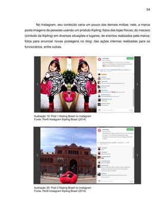 54
No Instagram, seu conteúdo varia um pouco das demais mídias: nele, a marca
posta imagens de pessoas usando um produto Kipling; fotos das lojas físicas; do macaco
(símbolo da Kipling) em diversas situações e lugares; de eventos realizados pela marca;
fotos para anunciar novas postagens no blog; das ações internas realizadas para os
funcionários, entre outras.
Ilustração 19: Post 1 Kipling Brasil no Instagram
Fonte: Perfil Instagram Kipling Brasil (2014)
Ilustração 20: Post 2 Kipling Brasil no Instagram
Fonte: Perfil Instagram Kipling Brasil (2014)
 