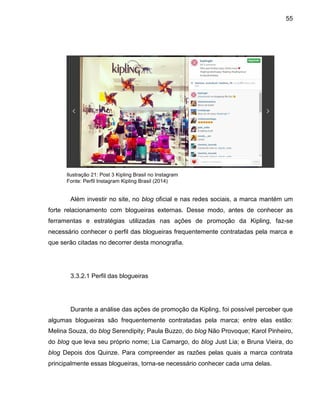55
Ilustração 21: Post 3 Kipling Brasil no Instagram
Fonte: Perfil Instagram Kipling Brasil (2014)
Além investir no site, no blog oficial e nas redes sociais, a marca mantém um
forte relacionamento com blogueiras externas. Desse modo, antes de conhecer as
ferramentas e estratégias utilizadas nas ações de promoção da Kipling, faz-se
necessário conhecer o perfil das blogueiras frequentemente contratadas pela marca e
que serão citadas no decorrer desta monografia.
3.3.2.1 Perfil das blogueiras
Durante a análise das ações de promoção da Kipling, foi possível perceber que
algumas blogueiras são frequentemente contratadas pela marca; entre elas estão:
Melina Souza, do blog Serendipity; Paula Buzzo, do blog Não Provoque; Karol Pinheiro,
do blog que leva seu próprio nome; Lia Camargo, do blog Just Lia; e Bruna Vieira, do
blog Depois dos Quinze. Para compreender as razões pelas quais a marca contrata
principalmente essas blogueiras, torna-se necessário conhecer cada uma delas.
 