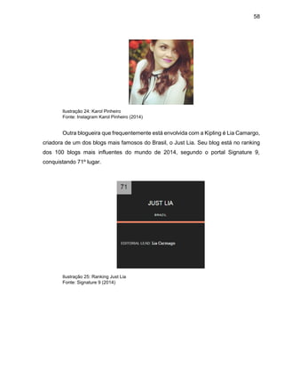 58
Ilustração 24: Karol Pinheiro
Fonte: Instagram Karol Pinheiro (2014)
Outra blogueira que frequentemente está envolvida com a Kipling é Lia Camargo,
criadora de um dos blogs mais famosos do Brasil, o Just Lia. Seu blog está no ranking
dos 100 blogs mais influentes do mundo de 2014, segundo o portal Signature 9,
conquistando 71º lugar.
Ilustração 25: Ranking Just Lia
Fonte: Signature 9 (2014)
 