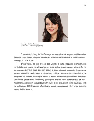 59
Ilustração 26: Lia Camargo
Fonte: Blog Lia Camargo (2014)
O conteúdo do blog de Lia Camargo abrange dicas de viagens, notícias sobre
famosos, maquiagem, viagens, decoração, tutoriais de penteados e, principalmente,
moda (JUST LIA, 2014).
Bruna Vieira, do blog Depois dos Quinze, é outra blogueira eventualmente
contratada pela marca para trabalhar em suas ações de promoção e divulgação de
companhas (DEPOIS DOS QUINZE, 2014). O blog foi criado enquanto Bruna ainda
estava no ensino médio, com o intuito com publicar pensamentos e desabafos da
blogueira. No entanto, após algum tempo, o Depois dos Quinze ganhou fama e recebeu
um convite pela Editora Guttenberg para que o mesmo fosse transformado em livro.
Atualmente, a blogueira já publicou quatro livros e seu blog, assim como o Just Lia, está
no ranking dos 100 blogs mais influentes do mundo, conquistando o 51º lugar, segundo
dados do Signature 9.
 