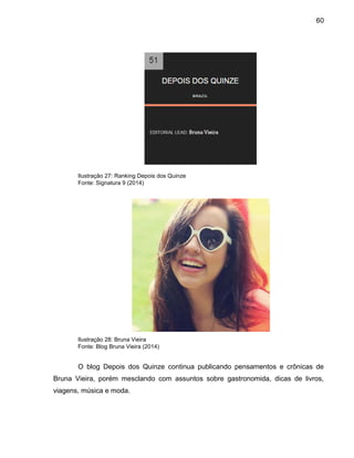 60
Ilustração 27: Ranking Depois dos Quinze
Fonte: Signatura 9 (2014)
Ilustração 28: Bruna Vieira
Fonte: Blog Bruna Vieira (2014)
O blog Depois dos Quinze continua publicando pensamentos e crônicas de
Bruna Vieira, porém mesclando com assuntos sobre gastronomida, dicas de livros,
viagens, música e moda.
 