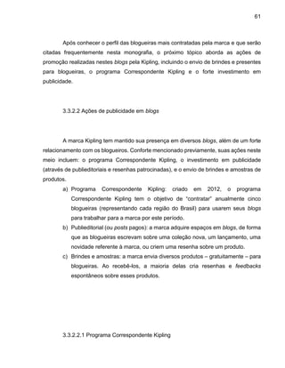 61
Após conhecer o perfil das blogueiras mais contratadas pela marca e que serão
citadas frequentemente nesta monografia, o próximo tópico aborda as ações de
promoção realizadas nestes blogs pela Kipling, incluindo o envio de brindes e presentes
para blogueiras, o programa Correspondente Kipling e o forte investimento em
publicidade.
3.3.2.2 Ações de publicidade em blogs
A marca Kipling tem mantido sua presença em diversos blogs, além de um forte
relacionamento com os blogueiros. Conforte mencionado previamente, suas ações neste
meio incluem: o programa Correspondente Kipling, o investimento em publicidade
(através de publieditoriais e resenhas patrocinadas), e o envio de brindes e amostras de
produtos.
a) Programa Correspondente Kipling: criado em 2012, o programa
Correspondente Kipling tem o objetivo de “contratar” anualmente cinco
blogueiras (representando cada região do Brasil) para usarem seus blogs
para trabalhar para a marca por este período.
b) Publieditorial (ou posts pagos): a marca adquire espaços em blogs, de forma
que as blogueiras escrevam sobre uma coleção nova, um lançamento, uma
novidade referente à marca, ou criem uma resenha sobre um produto.
c) Brindes e amostras: a marca envia diversos produtos – gratuitamente – para
blogueiras. Ao recebê-los, a maioria delas cria resenhas e feedbacks
espontâneos sobre esses produtos.
3.3.2.2.1 Programa Correspondente Kipling
 
