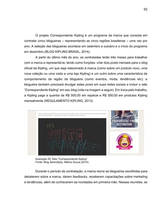 62
O projeto Correspondente Kipling é um programa da marca que consiste em
contratar cinco blogueiras – representando as cinco regiões brasileiras – uma vez por
ano. A seleção das blogueiras acontece em setembro e outubro e o início do programa
em dezembro (BLOG KIPLING BRASIL, 2014).
A partir do último mês do ano, as contratadas terão três meses para trabalhar
com a marca e representá-la, tendo como funções: criar dois posts mensais para o blog
oficial da Kipling, um que seja relacionado à marca (como sobre um produto novo, uma
nova coleção ou uma visita a uma loja Kipling) e um outro sobre uma característica de
comportamento da região da blogueira (como eventos, moda, tendências etc); a
blogueira também precisará divulgar estes posts em suas redes sociais e incluir o selo
“Correspondente Kipling” em seu blog (vide na imagem a seguir). Em troca pelo trabalho,
a Kipling paga a quantia de R$ 500,00 em espécie e R$ 500,00 em produtos Kipling
mensalmente (REGULAMENTO KIPLING, 2013).
Ilustração 29: Selo “Correspondente Kipling”
Fonte: Blog Serendipity, Melina Souza (2014)
Durante o período de contratação, a marca reúne as blogueiras escolhidas para
debaterem sobre a marca, darem feedbacks, receberem capacitações sobre marketing
e tendências, além de conhecerem as novidades em primeira mão. Nessas reuniões, as
 