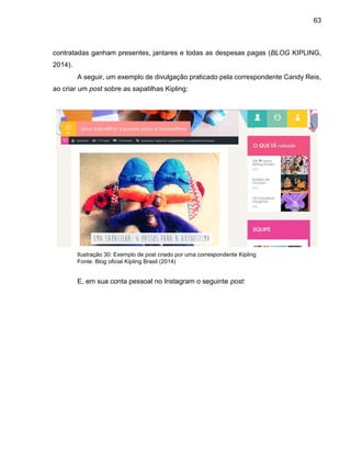 63
contratadas ganham presentes, jantares e todas as despesas pagas (BLOG KIPLING,
2014).
A seguir, um exemplo de divulgação praticado pela correspondente Candy Reis,
ao criar um post sobre as sapatilhas Kipling:
Ilustração 30: Exemplo de post criado por uma correspondente Kipling
Fonte: Blog oficial Kipling Brasil (2014)
E, em sua conta pessoal no Instagram o seguinte post:
 