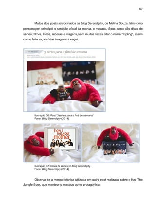 67
Muitos dos posts patrocinados do blog Serendipity, de Melina Souza, têm como
personagem principal o símbolo oficial da marca, o macaco. Seus posts dão dicas de
séries, filmes, livros, receitas e viagens, sem muitas vezes citar o nome “Kipling”, assim
como feito no post das imagens a seguir.
Ilustração 36: Post “3 séries para o final de semana”
Fonte: Blog Serendipity (2014)
Ilustração 37: Dicas de séries no blog Serendipity
Fonte: Blog Serendipity (2014)
Observa-se a mesma técnica utilizada em outro post realizado sobre o livro The
Jungle Book, que manteve o macaco como protagonista:
 