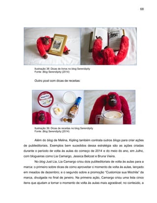 68
Ilustração 38: Dicas de livros no blog Serendipity
Fonte: Blog Serendipity (2014)
Outro post com dicas de receitas:
Ilustração 39: Dicas de receitas no blog Serendipity
Fonte: Blog Serendipity (2014)
Além do blog de Melina, Kipling também contrata outros blogs para criar ações
de publieditoriais. Exemplos bem sucedidos dessa estratégia são as ações criadas
durante o período de volta às aulas do começo de 2014 e do meio do ano, em Julho,
com blogueiras como Lia Camargo, Jessica Belcost e Bruna Vieira.
No blog Just Lia, Lia Camargo criou dois publieditoriais de volta às aulas para a
marca: o primeiro sobre dicas de como aproveitar o momento de volta às aulas, lançado
em meados de dezembro; e o segundo sobre a promoção “Customize sua Mochila” da
marca, divulgada no final de janeiro. Na primeira ação, Camargo criou uma lista cinco
itens que ajudam a tornar o momento de volta às aulas mais agradável; no conteúdo, a
 