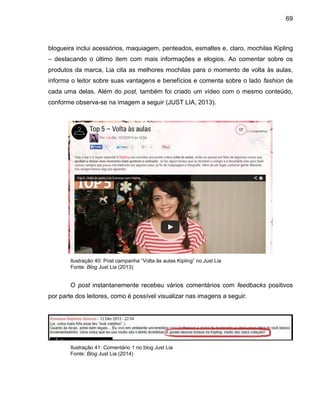 69
blogueira inclui acessórios, maquiagem, penteados, esmaltes e, claro, mochilas Kipling
– destacando o último item com mais informações e elogios. Ao comentar sobre os
produtos da marca, Lia cita as melhores mochilas para o momento de volta às aulas,
informa o leitor sobre suas vantagens e benefícios e comenta sobre o lado fashion de
cada uma delas. Além do post, também foi criado um vídeo com o mesmo conteúdo,
conforme observa-se na imagem a seguir (JUST LIA, 2013).
Ilustração 40: Post campanha “Volta às aulas Kipling” no Just Lia
Fonte: Blog Just Lia (2013)
O post instantanemente recebeu vários comentários com feedbacks positivos
por parte dos leitores, como é possível visualizar nas imagens a seguir.
Ilustração 41: Comentário 1 no blog Just Lia
Fonte: Blog Just Lia (2014)
 
