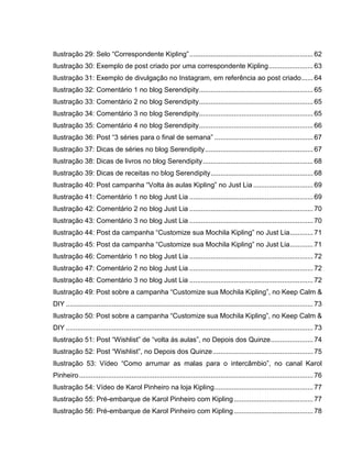 Ilustração 29: Selo “Correspondente Kipling”................................................................ 62
Ilustração 30: Exemplo de post criado por uma correspondente Kipling....................... 63
Ilustração 31: Exemplo de divulgação no Instagram, em referência ao post criado...... 64
Ilustração 32: Comentário 1 no blog Serendipity........................................................... 65
Ilustração 33: Comentário 2 no blog Serendipity........................................................... 65
Ilustração 34: Comentário 3 no blog Serendipity........................................................... 65
Ilustração 35: Comentário 4 no blog Serendipity........................................................... 66
Ilustração 36: Post “3 séries para o final de semana” ................................................... 67
Ilustração 37: Dicas de séries no blog Serendipity........................................................ 67
Ilustração 38: Dicas de livros no blog Serendipity......................................................... 68
Ilustração 39: Dicas de receitas no blog Serendipity..................................................... 68
Ilustração 40: Post campanha “Volta às aulas Kipling” no Just Lia ............................... 69
Ilustração 41: Comentário 1 no blog Just Lia ................................................................ 69
Ilustração 42: Comentário 2 no blog Just Lia ................................................................ 70
Ilustração 43: Comentário 3 no blog Just Lia ................................................................ 70
Ilustração 44: Post da campanha “Customize sua Mochila Kipling” no Just Lia............ 71
Ilustração 45: Post da campanha “Customize sua Mochila Kipling” no Just Lia............ 71
Ilustração 46: Comentário 1 no blog Just Lia ................................................................ 72
Ilustração 47: Comentário 2 no blog Just Lia ................................................................ 72
Ilustração 48: Comentário 3 no blog Just Lia ................................................................ 72
Ilustração 49: Post sobre a campanha “Customize sua Mochila Kipling”, no Keep Calm &
DIY ................................................................................................................................ 73
Ilustração 50: Post sobre a campanha “Customize sua Mochila Kipling”, no Keep Calm &
DIY ................................................................................................................................ 73
Ilustração 51: Post “Wishlist” de “volta às aulas”, no Depois dos Quinze...................... 74
Ilustração 52: Post “Wishlist”, no Depois dos Quinze.................................................... 75
Ilustração 53: Vídeo “Como arrumar as malas para o intercâmbio”, no canal Karol
Pinheiro......................................................................................................................... 76
Ilustração 54: Vídeo de Karol Pinheiro na loja Kipling................................................... 77
Ilustração 55: Pré-embarque de Karol Pinheiro com Kipling......................................... 77
Ilustração 56: Pré-embarque de Karol Pinheiro com Kipling......................................... 78
 