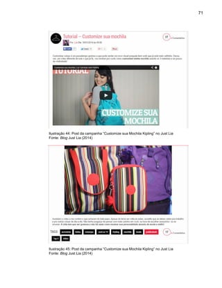 71
Ilustração 44: Post da campanha “Customize sua Mochila Kipling” no Just Lia
Fonte: Blog Just Lia (2014)
Ilustração 45: Post da campanha “Customize sua Mochila Kipling” no Just Lia
Fonte: Blog Just Lia (2014)
 