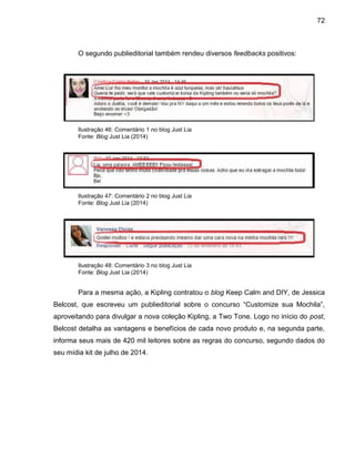 72
O segundo publieditorial também rendeu diversos feedbacks positivos:
Ilustração 46: Comentário 1 no blog Just Lia
Fonte: Blog Just Lia (2014)
Ilustração 47: Comentário 2 no blog Just Lia
Fonte: Blog Just Lia (2014)
Ilustração 48: Comentário 3 no blog Just Lia
Fonte: Blog Just Lia (2014)
Para a mesma ação, a Kipling contratou o blog Keep Calm and DIY, de Jessica
Belcost, que escreveu um publieditorial sobre o concurso “Customize sua Mochila”,
aproveitando para divulgar a nova coleção Kipling, a Two Tone. Logo no início do post,
Belcost detalha as vantagens e benefícios de cada novo produto e, na segunda parte,
informa seus mais de 420 mil leitores sobre as regras do concurso, segundo dados do
seu mídia kit de julho de 2014.
 