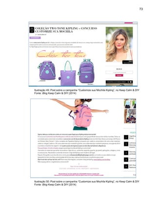 73
Ilustração 49: Post sobre a campanha “Customize sua Mochila Kipling”, no Keep Calm & DIY
Fonte: Blog Keep Calm & DIY (2014)
Ilustração 50: Post sobre a campanha “Customize sua Mochila Kipling”, no Keep Calm & DIY
Fonte: Blog Keep Calm & DIY (2014)
 