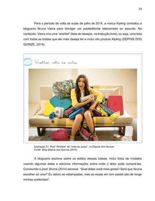 74
Para o período de volta às aulas de julho de 2014, a marca Kipling contratou a
blogueira Bruna Vieira para divulgar um publieditorial relacionado ao assunto. No
conteúdo, Vieira cria uma “wishlist” (lista de desejos, na tradução livre), ou seja, uma lista
com todas as bolsas que ela mais deseja ter e inclui oito produto Kipling (DEPOIS DOS
QUINZE, 2014).
Ilustração 51: Post “Wishlist” de “volta às aulas”, no Depois dos Quinze
Fonte: Blog Depois dos Quinze (2014)
A blogueira escreve sobre os estilos dessas bolsas, inclui fotos de modelos
usando algumas delas e adiciona informações sobre onde o leitor pode comprá-las.
Concluindo o post, Bruna (2014) escreve: “Qual delas você mais gosta? Será que dá pra
escolher só uma? Eu adoro as estampadas, mas as essas em tom pastel são de longe
minhas preferidas!”.
 