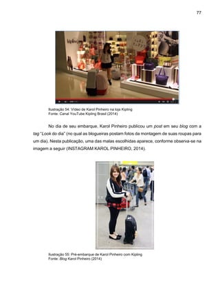 77
Ilustração 54: Vídeo de Karol Pinheiro na loja Kipling
Fonte: Canal YouTube Kipling Brasil (2014)
No dia de seu embarque, Karol Pinheiro publicou um post em seu blog com a
tag “Look do dia” (no qual as blogueiras postam fotos da montagem de suas roupas para
um dia). Nesta publicação, uma das malas escolhidas aparece, conforme observa-se na
imagem a seguir (INSTAGRAM KAROL PINHEIRO, 2014).
Ilustração 55: Pré-embarque de Karol Pinheiro com Kipling
Fonte: Blog Karol Pinheiro (2014)
 