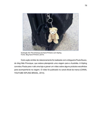 78
Ilustração 56: Pré-embarque de Karol Pinheiro com Kipling
Fonte: Blog Karol Pinheiro (2014)
Outro ação similiar de relacionamento foi realizada com a blogueira Paula Buzzo,
do blog Não Provoque, que estava planejando uma viagem para a Austrália. A Kipling
convidou Paula para ir até uma loja e gravar um vídeo sobre alguns produtos escolhidos
para acompanhá-la na viagem. O vídeo foi publicado no canal oficial da marca (CANAL
YOUTUBE KIPLING BRASIL, 2014).
 