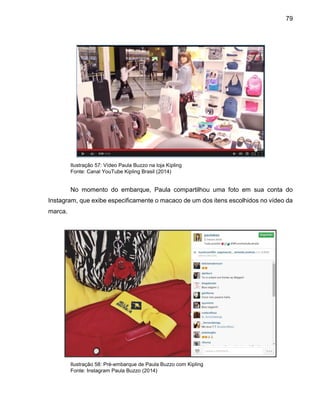 79
Ilustração 57: Vídeo Paula Buzzo na loja Kipling
Fonte: Canal YouTube Kipling Brasil (2014)
No momento do embarque, Paula compartilhou uma foto em sua conta do
Instagram, que exibe especificamente o macaco de um dos itens escolhidos no vídeo da
marca.
Ilustração 58: Pré-embarque de Paula Buzzo com Kipling
Fonte: Instagram Paula Buzzo (2014)
 