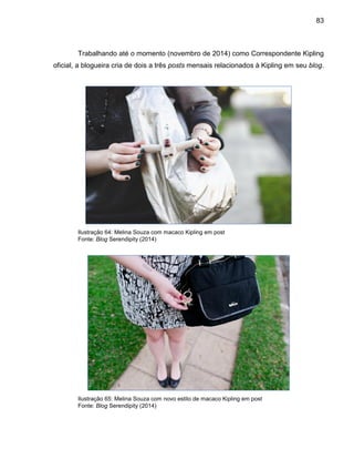 83
Trabalhando até o momento (novembro de 2014) como Correspondente Kipling
oficial, a blogueira cria de dois a três posts mensais relacionados à Kipling em seu blog.
Ilustração 64: Melina Souza com macaco Kipling em post
Fonte: Blog Serendipity (2014)
Ilustração 65: Melina Souza com novo estilo de macaco Kipling em post
Fonte: Blog Serendipity (2014)
 