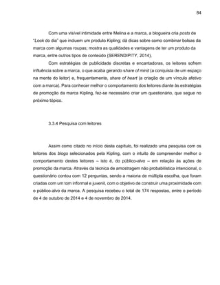 84
Com uma visível intimidade entre Melina e a marca, a blogueira cria posts de
“Look do dia” que incluem um produto Kipling; dá dicas sobre como combinar bolsas da
marca com algumas roupas; mostra as qualidades e vantagens de ter um produto da
marca, entre outros tipos de conteúdo (SERENDIPITY, 2014).
Com estratégias de publicidade discretas e encantadoras, os leitores sofrem
influência sobre a marca, o que acaba gerando share of mind (a conquista de um espaço
na mente do leitor) e, frequentemente, share of heart (a criação de um vínculo afetivo
com a marca). Para conhecer melhor o comportamento dos leitores diante às estratégias
de promoção da marca Kipling, fez-se necessário criar um questionário, que segue no
próximo tópico.
3.3.4 Pesquisa com leitores
Assim como citado no início deste capítulo, foi realizado uma pesquisa com os
leitores dos blogs selecionados pela Kipling, com o intuito de compreender melhor o
comportamento destes leitores – isto é, do público-alvo – em relação às ações de
promoção da marca. Através da técnica de amostragem não probabilística intencional, o
questionário contou com 12 perguntas, sendo a maioria de múltipla escolha, que foram
criadas com um tom informal e juvenil, com o objetivo de construir uma proximidade com
o público-alvo da marca. A pesquisa recebeu o total de 174 respostas, entre o período
de 4 de outubro de 2014 e 4 de novembro de 2014.
 