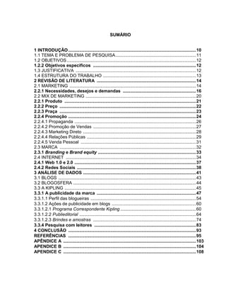 SUMÁRIO
1 INTRODUÇÃO.......................................................................................................10
1.1 TEMA E PROBLEMA DE PESQUISA.................................................................11
1.2 OBJETIVOS ........................................................................................................12
1.2.2 Objetivos específicos ...................................................................................12
1.3 JUSTIFICATIVA .................................................................................................12
1.4 ESTRUTURA DO TRABALHO ...........................................................................13
2 REVISÃO DE LITERATURA ................................................................................14
2.1 MARKETING ......................................................................................................14
2.2.1 Necessidades, desejos e demandas ...........................................................16
2.2 MIX DE MARKETING .........................................................................................20
2.2.1 Produto ..........................................................................................................21
2.2.2 Preço ..............................................................................................................22
2.2.3 Praça ..............................................................................................................23
2.2.4 Promoção .......................................................................................................24
2.2.4.1 Propaganda ..................................................................................................26
2.2.4.2 Promoção de Vendas ...................................................................................27
2.2.4.3 Marketing Direto ...........................................................................................28
2.2.4.4 Relações Públicas ........................................................................................29
2.2.4.5 Venda Pessoal .............................................................................................31
2.3 MARCA ..............................................................................................................32
2.3.1 Branding e Brand equity ...............................................................................33
2.4 INTERNET .........................................................................................................34
2.4.1 Web 1.0 e 2.0 ..................................................................................................37
2.4.2 Redes Sociais ................................................................................................38
3 ANÁLISE DE DADOS ...........................................................................................41
3.1 BLOGS ...............................................................................................................43
3.2 BLOGOSFERA ...................................................................................................44
3.3 A KIPLING ..........................................................................................................45
3.3.1 A publicidade da marca ................................................................................47
3.3.1.1 Perfil das blogueiras .....................................................................................54
3.3.1.2 Ações de publicidade em blogs ....................................................................60
3.3.1.2.1 Programa Correspondente Kipling .............................................................60
3.3.1.2.2 Publieditorial ..............................................................................................64
3.3.1.2.3 Brindes e amostras ...................................................................................74
3.3.4 Pesquisa com leitores ..................................................................................83
4 CONCLUSÃO .......................................................................................................93
REFERÊNCIAS .......................................................................................................95
APÊNDICE A ...........................................................................................................103
APENDICE B ...........................................................................................................104
APENDICE C ...........................................................................................................108
 