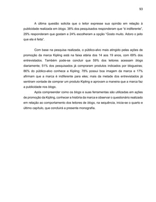 93
A última questão solicita que o leitor expresse sua opinião em relação à
publicidade realizada em blogs. 38% dos pesquisados responderam que “é indiferente”,
29% responderam que gostam e 24% escolheram a opção “Gosto muito. Adoro o jeito
que ela é feita”.
Com base na pesquisa realizada, o público-alvo mais atingido pelas ações de
promoção da marca Kipling está na faixa etária dos 14 aos 19 anos, com 69% dos
entrevistados. Também pode-se concluir que 59% dos leitores acessam blogs
diariamente; 51% dos pesquisados já compraram produtos indicados por blogueiras;
86% do público-alvo conhece a Kipling; 78% possui boa imagem da marca e 17%
afirmam que a marca é indiferente para eles; mais da metade dos entrevistados já
sentiram vontade de comprar um produto Kipling e aprovam a maneira que a marca faz
a publicidade nos blogs.
Após compreender como os blogs e suas ferramentas são utilizadas em ações
de promoção da Kipling, conhecer a história da marca e observar o questionário realizado
em relação ao comportamento dos leitores de blogs, na sequência, inicia-se o quarto e
último capítulo, que concluirá a presente monografia.
 