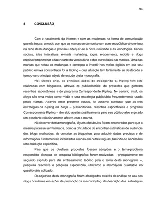 94
4 CONCLUSÃO
Com o nascimento da internet e com as mudanças na forma de comunicação
que ela trouxe, o modo com que as marcas se comunicavam com seu público-alvo entrou
na rede de mudanças e precisou adequar-se à nova realidade e às tecnologias. Redes
sociais, sites interativos, e-mails marketing, jogos, e-commerce, mobile e blogs
precisaram começar a fazer parte do vocabulário e das estratégias das marcas. Uma das
marcas que notou as mudanças e começou a investir nos meios digitais em que seu
público estava concentrado foi a Kipling – cuja atuação tem fortemente se destacado e
tornou-se o principal objeto de estudo desta monografia.
Nos últimos anos, as principais ações de propaganda da Kipling têm sido
realizadas com blogueiras, através de publieditoriais; de presentes que geraram
resenhas espontâneas e do programa Correspondente Kipling. No cenário atual, os
blogs são uma vistos como mídia e uma estratégia publicitária frequentemente usada
pelas marcas. Através deste presente estudo, foi possível constatar que as três
estratégias da Kipling em blogs – publieditoriais, resenhas espontâneas e programa
Correspondente Kipling – têm sido aceitas positivamente pelo seu público-alvo e gerado
um excelente relacionamento afetivo com a marca.
No decorrer desta monografia, alguns obstáculos foram encontrados para que a
mesma pudesse ser finalizada, como a dificuldade de encontrar estatísticas de audiência
dos blogs analisados, de contatar as blogueiras para adquirir dados precisos e de
informações fundamentais localizadas apenas em outras línguas, fazendo-se necessária
uma tradução específica.
Para que os objetivos propostos fossem atingidos e o tema-problema
respondido, técnicas de pesquisa bibliográfica foram realizadas – principalmente no
segundo capítulo para dar embasamento teórico para o tema desta monografia –,
pesquisa descritiva e pesquisa exploratória, utilizando a abordagem qualitativa no
questionário aplicado.
Os objetivos desta monografia foram alcançados através da análise do uso dos
blogs brasileiros em ações de promoção da marca Kipling, da descrição das estratégias
 