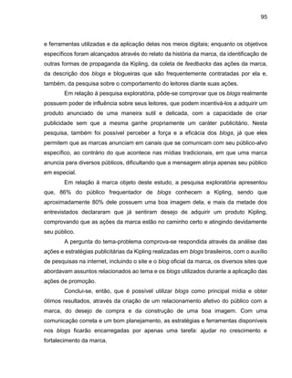 95
e ferramentas utilizadas e da aplicação delas nos meios digitais; enquanto os objetivos
específicos foram alcançados através do relato da história da marca, da identificação de
outras formas de propaganda da Kipling, da coleta de feedbacks das ações da marca,
da descrição dos blogs e blogueiras que são frequentemente contratadas por ela e,
também, da pesquisa sobre o comportamento do leitores diante suas ações.
Em relação à pesquisa exploratória, pôde-se comprovar que os blogs realmente
possuem poder de influência sobre seus leitores, que podem incentivá-los a adquirir um
produto anunciado de uma maneira sutil e delicada, com a capacidade de criar
publicidade sem que a mesma ganhe propriamente um caráter publicitário. Nesta
pesquisa, também foi possível perceber a força e a eficácia dos blogs, já que eles
permitem que as marcas anunciam em canais que se comunicam com seu público-alvo
específico, ao contrário do que acontece nas mídias tradicionais, em que uma marca
anuncia para diversos públicos, dificultando que a mensagem atinja apenas seu público
em especial.
Em relação à marca objeto deste estudo, a pesquisa exploratória apresentou
que, 86% do público frequentador de blogs conhecem a Kipling, sendo que
aproximadamente 80% dele possuem uma boa imagem dela, e mais da metade dos
entrevistados declararam que já sentiram desejo de adquirir um produto Kipling,
comprovando que as ações da marca estão no caminho certo e atingindo devidamente
seu público.
A pergunta do tema-problema comprova-se respondida através da análise das
ações e estratégias publicitárias da Kipling realizadas em blogs brasileiros, com o auxílio
de pesquisas na internet, incluindo o site e o blog oficial da marca, os diversos sites que
abordavam assuntos relacionados ao tema e os blogs utilizados durante a aplicação das
ações de promoção.
Conclui-se, então, que é possível utilizar blogs como principal mídia e obter
ótimos resultados, através da criação de um relacionamento afetivo do público com a
marca, do desejo de compra e da construção de uma boa imagem. Com uma
comunicação correta e um bom planejamento, as estratégias e ferramentas disponíveis
nos blogs ficarão encarregadas por apenas uma tarefa: ajudar no crescimento e
fortalecimento da marca.
 