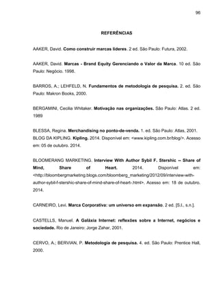 96
REFERÊNCIAS
AAKER, David. Como construir marcas líderes. 2 ed. São Paulo: Futura, 2002.
AAKER, David. Marcas - Brand Equity Gerenciando o Valor da Marca. 10 ed. São
Paulo: Negócio. 1998.
BARROS, A.; LEHFELD, N. Fundamentos de metodologia de pesquisa. 2. ed. São
Paulo: Makron Books, 2000.
BERGAMINI, Cecilia Whitaker. Motivação nas organizações. São Paulo: Atlas. 2 ed.
1989
BLESSA, Regina. Merchandising no ponto-de-venda. 1. ed. São Paulo: Atlas, 2001.
BLOG DA KIPLING. Kipling. 2014. Disponível em: <www.kipling.com.br/blog/>. Acesso
em: 05 de outubro. 2014.
BLOOMERANG MARKETING. Interview With Author Sybil F. Stershic -- Share of
Mind, Share of Heart. 2014. Disponível em:
<http://bloombergmarketing.blogs.com/bloomberg_marketing/2012/09/interview-with-
author-sybil-f-stershic-share-of-mind-share-of-heart-.html>. Acesso em: 18 de outubro.
2014.
CARNEIRO, Levi. Marca Corporativa: um universo em expansão. 2 ed. [S.l., s.n.].
CASTELLS, Manuel. A Galáxia Internet: reflexões sobre a Internet, negócios e
sociedade. Rio de Janeiro: Jorge Zahar, 2001.
CERVO, A.; BERVIAN, P. Metodologia de pesquisa. 4. ed. São Paulo: Prentice Hall,
2000.
 