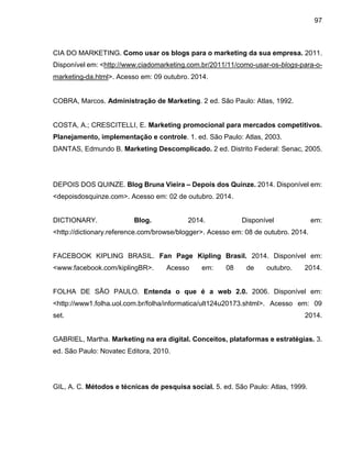 97
CIA DO MARKETING. Como usar os blogs para o marketing da sua empresa. 2011.
Disponível em: <http://www.ciadomarketing.com.br/2011/11/como-usar-os-blogs-para-o-
marketing-da.html>. Acesso em: 09 outubro. 2014.
COBRA, Marcos. Administração de Marketing. 2 ed. São Paulo: Atlas, 1992.
COSTA, A.; CRESCITELLI, E. Marketing promocional para mercados competitivos.
Planejamento, implementação e controle. 1. ed. São Paulo: Atlas, 2003.
DANTAS, Edmundo B. Marketing Descomplicado. 2 ed. Distrito Federal: Senac, 2005.
DEPOIS DOS QUINZE. Blog Bruna Vieira – Depois dos Quinze. 2014. Disponível em:
<depoisdosquinze.com>. Acesso em: 02 de outubro. 2014.
DICTIONARY. Blog. 2014. Disponível em:
<http://dictionary.reference.com/browse/blogger>. Acesso em: 08 de outubro. 2014.
FACEBOOK KIPLING BRASIL. Fan Page Kipling Brasil. 2014. Disponível em:
<www.facebook.com/kiplingBR>. Acesso em: 08 de outubro. 2014.
FOLHA DE SÃO PAULO. Entenda o que é a web 2.0. 2006. Disponível em:
<http://www1.folha.uol.com.br/folha/informatica/ult124u20173.shtml>. Acesso em: 09
set. 2014.
GABRIEL, Martha. Marketing na era digital. Conceitos, plataformas e estratégias. 3.
ed. São Paulo: Novatec Editora, 2010.
GIL, A. C. Métodos e técnicas de pesquisa social. 5. ed. São Paulo: Atlas, 1999.
 