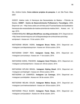 98
GIL, Antônio Carlos. Como elaborar projetos de pesquisa. 4. ed. São Paulo: Atlas,
2007.
GODOY, Adelice Leite; A Hierarquia das Necessidades de Maslow – Pirâmide de
Maslow. CEDET - Centro de Desenvolvimento Profissional e Tecnológico. 2009.
Disponível em: <http://www.cedet.com.br/index.php?/Tutoriais/Gestao-da-Qualidade/a-
hierarquia-das-necessidades-de-maslow-piramide-de-maslow.html>. Acesso em: 12
ago. 2014.
HOMEM MÁQUINA. SEO para WordPress: seu blog vai decolar. 2014. Disponível em:
<http://www.homemmaquina.com.br/blog/estrategia-de-conteudo/seo-para-blog-
wordpress/>. Acesso em: 10 de outubro. 2014
INSTAGRAM BRUNA VIEIRA. Instagram Bruna Vieira. 2014. Disponível em:
<instagram.com/depoisdosquinze>. Acesso em: 08 de outubro. 2014.
INSTAGRAM CANDY REIS. Instagram Candy Reis. 2014. Disponível em:
<instagram.com/candxxy>. Acesso em: 11 de outubro. 2014.
INSTAGRAM KAROL PINHEIRO. Instagram Karol Pinheiro. 2014. Disponível em:
<instagram.com/karolpinheiro>. Acesso em: 08 de outubro. 2014.
INSTAGRAM KIPLING BRASIL. Instagram Kipling Brasil. 2014. Disponível em:
<instagram.com/kiplingbr>. Acesso em: 08 de outubro. 2014.
INSTAGRAM LIA CAMARGO. Instagram Lia Camargo. 2014. Disponível em:
<instagram.com/kittykills>. Acesso em: 08 de outubro. 2014.
INSTAGRAM MELINA SOUZA. Instagram Melina Souza. 2014. Disponível em:
<instagram.com/melinwonderland>. Acesso em: 08 de outubro. 2014.
INSTAGRAM PAULA BUZZO. Instagram Paula Buzzo. 2014. Disponível em:
<instagram.com/paulabzo>. Acesso em: 08 de outubro. 2014.
 