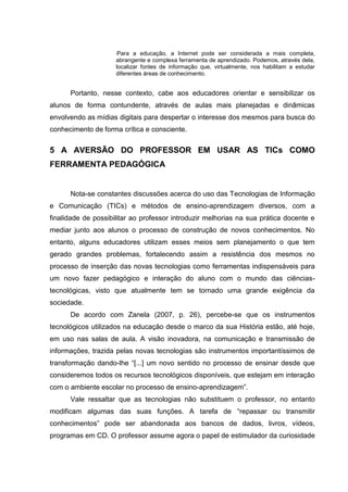 Para a educação, a Internet pode ser considerada a mais completa,
                     abrangente e complexa ferramenta de aprendizado. Podemos, através dela,
                     localizar fontes de informação que, virtualmente, nos habilitam a estudar
                     diferentes áreas de conhecimento.


      Portanto, nesse contexto, cabe aos educadores orientar e sensibilizar os
alunos de forma contundente, através de aulas mais planejadas e dinâmicas
envolvendo as mídias digitais para despertar o interesse dos mesmos para busca do
conhecimento de forma crítica e consciente.


5 A AVERSÃO DO PROFESSOR EM USAR AS TICs COMO
FERRAMENTA PEDAGÓGICA


      Nota-se constantes discussões acerca do uso das Tecnologias de Informação
e Comunicação (TICs) e métodos de ensino-aprendizagem diversos, com a
finalidade de possibilitar ao professor introduzir melhorias na sua prática docente e
mediar junto aos alunos o processo de construção de novos conhecimentos. No
entanto, alguns educadores utilizam esses meios sem planejamento o que tem
gerado grandes problemas, fortalecendo assim a resistência dos mesmos no
processo de inserção das novas tecnologias como ferramentas indispensáveis para
um novo fazer pedagógico e interação do aluno com o mundo das ciências-
tecnológicas, visto que atualmente tem se tornado uma grande exigência da
sociedade.
      De acordo com Zanela (2007, p. 26), percebe-se que os instrumentos
tecnológicos utilizados na educação desde o marco da sua História estão, até hoje,
em uso nas salas de aula. A visão inovadora, na comunicação e transmissão de
informações, trazida pelas novas tecnologias são instrumentos importantíssimos de
transformação dando-lhe “[...] um novo sentido no processo de ensinar desde que
consideremos todos os recursos tecnológicos disponíveis, que estejam em interação
com o ambiente escolar no processo de ensino-aprendizagem”.
      Vale ressaltar que as tecnologias não substituem o professor, no entanto
modificam algumas das suas funções. A tarefa de “repassar ou transmitir
conhecimentos” pode ser abandonada aos bancos de dados, livros, vídeos,
programas em CD. O professor assume agora o papel de estimulador da curiosidade
 
