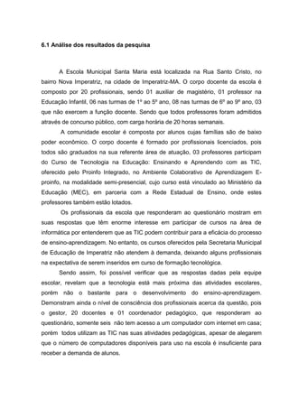 6.1 Análise dos resultados da pesquisa



      A Escola Municipal Santa Maria está localizada na Rua Santo Cristo, no
bairro Nova Imperatriz, na cidade de Imperatriz-MA. O corpo docente da escola é
composto por 20 profissionais, sendo 01 auxiliar de magistério, 01 professor na
Educação Infantil, 06 nas turmas de 1º ao 5º ano, 08 nas turmas de 6º ao 9º ano, 03
que não exercem a função docente. Sendo que todos professores foram admitidos
através de concurso público, com carga horária de 20 horas semanais.
       A comunidade escolar é composta por alunos cujas famílias são de baixo
poder econômico. O corpo docente é formado por profissionais licenciados, pois
todos são graduados na sua referente área de atuação, 03 professores participam
do Curso de Tecnologia na Educação: Ensinando e Aprendendo com as TIC,
oferecido pelo Proinfo Integrado, no Ambiente Colaborativo de Aprendizagem E-
proinfo, na modalidade semi-presencial, cujo curso está vinculado ao Ministério da
Educação (MEC), em parceria com a Rede Estadual de Ensino, onde estes
professores também estão lotados.
       Os profissionais da escola que responderam ao questionário mostram em
suas respostas que têm enorme interesse em participar de cursos na área de
informática por entenderem que as TIC podem contribuir para a eficácia do processo
de ensino-aprendizagem. No entanto, os cursos oferecidos pela Secretaria Municipal
de Educação de Imperatriz não atendem à demanda, deixando alguns profissionais
na expectativa de serem inseridos em curso de formação tecnológica.
      Sendo assim, foi possível verificar que as respostas dadas pela equipe
escolar, revelam que a tecnologia está mais próxima das atividades escolares,
porém não o bastante para o desenvolvimento do ensino-aprendizagem.
Demonstram ainda o nível de consciência dos profissionais acerca da questão, pois
o gestor, 20 docentes e 01 coordenador pedagógico, que responderam ao
questionário, somente seis não tem acesso a um computador com internet em casa;
porém todos utilizam as TIC nas suas atividades pedagógicas, apesar de alegarem
que o número de computadores disponíveis para uso na escola é insuficiente para
receber a demanda de alunos.
 