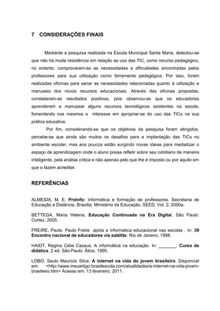 7 CONSIDERAÇÕES FINAIS


      Mediante a pesquisa realizada na Escola Municipal Santa Maria, detectou-se
que não há muita resistência em relação ao uso das TIC, como recurso pedagógico,
no entanto, comprovaram-se as necessidades e dificuldades encontradas pelos
professores para sua utilização como ferramenta pedagógica. Por isso, foram
realizadas oficinas para sanar as necessidades relacionadas quanto à utilização e
manuseio dos novos recursos educacionais. Através das oficinas propostas,
constataram-se resultados positivos, pois observou-se que os educadores
aprenderam a manusear alguns recursos tecnológicos existentes na escola,
fomentando nos mesmos o        interesse em apropriar-se do uso das TICs na sua
prática educativa.
       Por fim, considerando-se que os objetivos da pesquisa foram atingidos,
percebe-se que ainda são muitos os desafios para a implantação das TICs no
ambiente escolar, mas aos poucos estão surgindo novas ideias para mediatizar o
espaço de aprendizagem onde o aluno possa refletir sobre seu cotidiano de maneira
inteligente, pela análise critica e não apenas pelo que lhe é imposto ou por aquilo em
que o fazem acreditar.


REFERÊNCIAS


ALMEIDA, M. E. ProInfo: Informática e formação de professores. Secretaria de
Educação a Distância. Brasília: Ministério da Educação, SEED. Vol. 2, 2000a.

BETTEGA, Maria Helena. Educação Continuada na Era Digital. São Paulo:
Cortez, 2005.

FREIRE, Paulo. Paulo Freire apóia a informática educacional nas escolas . In: 39
Encontro nacional de educadores via satélite. Rio de Janeiro, 1998.

HAIDT, Regina Célia Cazaux. A informática na educação. In: _______. Curso de
didática. 2 ed. São Paulo: Ática, 1995.

LOBO, Saulo Maurício Silva. A internet na vida do jovem brasileiro. Disponível
em:     <http://www.meuartigo.brasilescola.com/atualidades/a-internet-na-vida-jovem-
brasileiro.htm> Acesso em: 13 fevereiro. 2011.
 