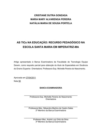 CRISTIANE DUTRA GONZAGA
                  MARIA MARY ALVARENGA PEREIRA
                 NATÁLIA MARIA DE SOUSA PORTELA




   AS TICs NA EDUCAÇÃO: RECURSO PEDAGÓGICO NA
          ESCOLA SANTA MARIA EM IMPERATRIZ-MA




Artigo apresentado à Banca Examinadora da Faculdade de Tecnologia Equipe
Darwin, como requisito parcial para obtenção do título de Especialista em Docência
do Ensino Superior. Orientadora: Professora Esp. Michelle Pereira do Nascimento.



Aprovada em 27/04/2011
Nota 90


                            BANCA EXAMINADORA


           _________________________________________________
                Professora Esp. Michelle Pereira do Nascimento
                                 Orientadora


           _________________________________________________
               Professora Msc. Nilsandra Martins de Castro Sales
                      2º Membro da Banca Examinadora


           _________________________________________________
                   Professor Msc. André Luiz Ortiz da Silva
                      3º Membro da Banca Examinadora
 