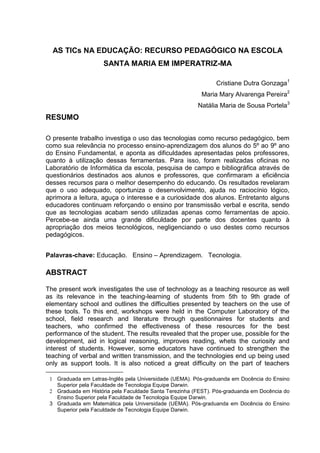 AS TICs NA EDUCAÇÃO: RECURSO PEDAGÓGICO NA ESCOLA
                     SANTA MARIA EM IMPERATRIZ-MA

                                                               Cristiane Dutra Gonzaga1
                                                         Maria Mary Alvarenga Pereira2
                                                        Natália Maria de Sousa Portela3
RESUMO

O presente trabalho investiga o uso das tecnologias como recurso pedagógico, bem
como sua relevância no processo ensino-aprendizagem dos alunos do 5º ao 9º ano
do Ensino Fundamental, e aponta as dificuldades apresentadas pelos professores,
quanto à utilização dessas ferramentas. Para isso, foram realizadas oficinas no
Laboratório de Informática da escola, pesquisa de campo e bibliográfica através de
questionários destinados aos alunos e professores, que confirmaram a eficiência
desses recursos para o melhor desempenho do educando. Os resultados revelaram
que o uso adequado, oportuniza o desenvolvimento, ajuda no raciocínio lógico,
aprimora a leitura, aguça o interesse e a curiosidade dos alunos. Entretanto alguns
educadores continuam reforçando o ensino por transmissão verbal e escrita, sendo
que as tecnologias acabam sendo utilizadas apenas como ferramentas de apoio.
Percebe-se ainda uma grande dificuldade por parte dos docentes quanto à
apropriação dos meios tecnológicos, negligenciando o uso destes como recursos
pedagógicos.


Palavras-chave: Educação. Ensino – Aprendizagem. Tecnologia.

ABSTRACT

The present work investigates the use of technology as a teaching resource as well
as its relevance in the teaching-learning of students from 5th to 9th grade of
elementary school and outlines the difficulties presented by teachers on the use of
these tools. To this end, workshops were held in the Computer Laboratory of the
school, field research and literature through questionnaires for students and
teachers, who confirmed the effectiveness of these resources for the best
performance of the student. The results revealed that the proper use, possible for the
development, aid in logical reasoning, improves reading, whets the curiosity and
interest of students. However, some educators have continued to strengthen the
teaching of verbal and written transmission, and the technologies end up being used
only as support tools. It is also noticed a great difficulty on the part of teachers

 1 Graduada em Letras-Inglês pela Universidade (UEMA). Pós-graduanda em Docência do Ensino
   Superior pela Faculdade de Tecnologia Equipe Darwin.
 2 Graduada em História pela Faculdade Santa Terezinha (FEST). Pós-graduanda em Docência do
   Ensino Superior pela Faculdade de Tecnologia Equipe Darwin.
 3 Graduada em Matemática pela Universidade (UEMA). Pós-graduanda em Docência do Ensino
   Superior pela Faculdade de Tecnologia Equipe Darwin.
 