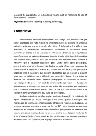 regarding the appropriation of technological means, such as neglecting the use of
these teaching resources.

Keywords: Education. Teaching - Learning. Technology.



1 INTRODUÇÃO


      Sabe-se que é inevitável o contato com a tecnologia. Pois, desde a hora que
somos acordados pelo rádio-relógio até um simples saque de dinheiro em um caixa
eletrônico estamos nos servindo da informática. A informática é a ciência que
administra as informações, armazenando, atualizando e distribuindo esses
elementos de acordo com as necessidades. Para isso, utilizam-se os computadores
como ferramenta de trabalho. Consequentemente é muito difícil falar de informática
sem falar dos computadores. Visto que a mesma é um meio de trabalho atraente e
interativo, que o educador capacitado pode utilizar como apoio pedagógico,
oportunizando uma aprendizagem significativa e mais eficaz, com produção de
conhecimento. A televisão, a Internet e o computador têm seus pontos positivos e
negativos, mas é inaceitável que existam educadores que se recusam a adaptar
seus métodos didáticos com a utilização das novas tecnologias, já que estas se
mostram tão eficientes como recursos pedagógicos. A qualidade de ensino-
aprendizagem não deve estar atrelada simplesmente aos recursos educacionais
utilizados pelo professor, mas sabe-se, que estes são ferramentas que colaboram
com o professor, isso consiste em um desafio: tornar sua prática mais dinâmica no
sentido de conduzir eficazmente seu aluno ao aprendizado.
       A elaboração deste trabalho surgiu a partir da observação da resistência de
alguns professores da Escola Municipal Santa Maria quanto à utilização das
Tecnologias de Informação e Comunicação (TIC) como recursos pedagógicos. A
presente pesquisa investiga a incorporação das TIC, especialmente os recursos
disponíveis na Internet, utilizados como ferramentas pedagógicas na instituição em
estudo, bem como sua importância no processo ensino-aprendizagem de alunos do
6º ao 9º ano do Ensino Fundamental; verifica também como os professores utilizam
esses recursos, com qual finalidade e que problemáticas enfrentam.
 