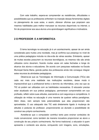 Com este trabalho, espera-se compreender as resistências, dificuldades e
possibilidades que os professores enfrentam na inserção dessas ferramentas digitais
no planejamento de suas aulas, e assim, oferecer oficinas que propiciem aos
mesmos habilidades para melhor manusear os recursos disponíveis na internet, a
fim de proporcionar aos seus alunos uma aprendizagem significativa e motivadora.



2 O PROFESSOR E A INFORMÁTICA



      O tema tecnologia na educação já é um acontecimento, apesar de ser ainda
considerado para muitos uma novidade, mas já confirma sua presença no nível de
uma prática pedagógica incluída no dia-a-dia de várias escolas. Entretanto, apesar
de muitas escolas possuírem os recursos tecnológicos, os mesmos não são ainda
utilizados como deveriam, ficando muitas vezes em salas fechadas e longe do
alcance dos alunos e educadores. De acordo com pesquisas realizadas na Escola
Municipal Santa Maria, grande partes dos professores ainda não consegue integrar
estes recursos às atividades pedagógicas.
       Observa-se que as Tecnologias de Informação e Comunicação (TICs) são
cada vez mais uma realidade nas instituições escolares, desse modo é
imprescindível que o profissional tenha o domínio da informática, uma vez que as
TIC só podem ser utilizadas com as habilidades necessárias. O educador precisa
estar atualizado em sua prática pedagógica, permanecer comprometido em sua
profissão, refletir sobre suas atitudes, exercendo-a com segurança e competência. A
utilização de mídias na educação é uma maneira de quebrar velhos paradigmas.
Além disso, nem sempre toda potencialidade que elas proporcionam são
aproveitadas. O uso adequado das TIC está diretamente ligado à mudança de
atitudes e posturas do professor, proporcionando ao alunado a possibilidade de
construir seu próprio conhecimento.
       Acredita-se que o computador contribui tanto para ensinar conteúdos de
modo convencional, como também de maneira inovadora proporcionar ao aluno a
construção de seu próprio conhecimento. Na forma tradicional, o educador é quem
apresenta o conteúdo aos alunos, enriquecido com imagens, sons, simulações,
 