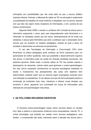 animações com possibilidades que vão muito além do que o recurso didático
impresso oferece. Contudo, a diferença de utilizar as TIC na educação é exatamente
a possibilidade de trabalhar de modo dinâmico e desafiador com os alunos, fazendo
com que eles não sejam meros receptores de informações, e sim, autores de seu
próprio conhecimento.
       Segundo Haidt (1995), a escola e o professor têm a função de educar para a
informática preparando o aluno para usar adequadamente essa ferramenta e a
interpretar os resultados sociais que ela causa, desempenhando de tal modo sua
cidadania; e educar pela informática que seria o professor usar o computador como
recurso que vai auxiliá-lo no trabalho pedagógico, através do qual o aluno vai
socializar e desenvolver as estruturas do pensamento.
       O uso das Tecnologias de Informação e Comunicação (TIC) como
ferramenta na prática pedagógica pode contribuir de forma expressiva para um
aprendizado de melhor qualidade, visto que possibilita o desenvolvimento cognitivo
dos alunos. A informática pode ser usada em diversas atividades educativas, não
podemos ignorá-la. Deste modo, é preciso utilizar as TIC nas escolas visando o
desempenho do educando, criando meios para aprimorar o ensino-aprendizagem.
Por isso, faz-se necessário conhecermos os recursos tecnológicos existentes na
escola e incorporá-los nos planejamentos das aulas com objetivos bem
determinados, evitando assim que os mesmos sejam empregados somente como
uma distração ou passatempo. O uso desses recursos de forma planejada propicia a
construção de ambientes mais ricos, interativos e oferece novas direções que
envolvem o aluno, aguçando sua curiosidade em busca de informações para
obtenção de uma aprendizagem mais eficaz.




3 AS TICs COMO RECURSOS DIDÁTICOS



    O processo ensino-aprendizagem requer vários recursos desde um simples
livro, lápis e caderno a instrumentos modernos como computadores, internet, TV e
outras tecnologias, que poderão ser usadas como recursos pedagógicos, para
facilitar a compreensão das aulas, chamando assim a atenção dos alunos para o
 