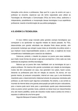 interações entre alunos e professores. Seja qual for o grau de ensino em que o
professor se encontre, espera-se que ele tenha capacidade para utilizar as
Tecnologias da Informação e Comunicação (TICs) de forma crítica, autônoma e
independente, possibilitando a incorporação dessas tecnologias à sua experiência
profissional, visando à transformação de sua prática pedagógica.




4 O JOVEM E A TECNOLOGIA



       O novo milênio surge marcado pelos grandes avanços tecnológicos que
começaram a se aprofundar na segunda metade do século passado. As TICs,
desenvolvidas com grande velocidade nas décadas finais desse período, vêm
provocando mudanças que atingem quase todas as dimensões da prática social, o
que implicam novas responsabilidades sociais e, com elas, a exigência de novas
competências e habilidades para o exercício da cidadania.
       Coloca-se, portanto, o desafio de preparar os jovens para essa realidade,
que impõe novas formas de pensar e agir para acompanhar o ritmo cada vez mais
acelerado do progresso científico-tecnológico.
       Nota-se que os jovens têm mais habilidade com as tecnologias do que o
próprio professor. Os mesmos têm grande curiosidade com relação às tecnologias;
muitos não têm computador em casa, mas aprendem nos cybers, fazem cursos,
deixando os professores para trás em relação ao assunto. Os alunos, em sua
grande maioria, já possuem computador, internet em casa, que é uma ferramenta
importante para o desenvolvimento intelectual através de pesquisas orientadas pelo
professor, ou até mesmo suprir algumas curiosidades. No entanto, o uso correto ou
incorreto da internet deixa uma grande preocupação por parte de pais e educadores,
pois a mesma pode servir tanto para o aprendizado quanto para relacionamentos
onde os jovens correm grandes riscos, podendo se deixar levar por desconhecidos
e/ou até mesmo pedófilos, sendo até induzidos muitas vezes à pratica de crimes e
expostos à violência de uma forma geral.
       Segundo Marques & Caetano (2002 p.158)
 