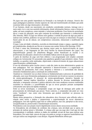 INTRODUÇÃO

Os jogos tem uma grande importância na formação e na instrução de crianças. Através dos
jogos pedagógicos podemos simular aspectos da vida real transformando atividades que pode
ocasionar tédio em algo interessante e divertido.
O ser humano, desde seu nascimento em condições consideradas normais, interage com o
meio onde vive e com isso assimila informações, desde informações básicas, como a forma de
andar, até mais complexas, como entender e solucionar problemas. Essa forma de assimilação
dá-se o nome de educação, uma ação conjunta da sociedade que transmite o conhecimento
(De Almeida, 2003). O jogo nos últimos anos ganhou o sentido de prazer de algo que pode se
realizar sem conflitos, podemos ver que por meio de jogos as crianças se relacionam. Os jogos
fazem parte do ato de educar, um compromisso consciente, intencional e modificador da
sociedade.
O jogo é uma atividade voluntária, exercida em determinado tempo e espaço, seguindo regras
pré-estabelecidas, dotada de um fim em si mesma com caráter fictício (De Huizinga 1938).
O Flash é umas das ferramentas que domina maior parte no desenvolvimento de jogos
educacionais, e sua linguagem de alto nível facilita no desenvolvimento dos jogos, sua
disponibilização gratuita em plataforma Blogger online beneficiará as escolas e os
profissionais da educação a desenvolver atividades lúdicas através de jogos digitais.
A parte de interface do jogo será bem elabora e sua programação será simples contendo
códigos em Actionscript 2.0, possuindo uma aparência agradável que entreterá o aluno. Neste
trabalho, as questões serão analisadas, objetivando o desenvolvimento de jogos educacionais
especificamente a alfabetização.
O uso da informática pelas escolas cresce a cada dia, tanto na área administrativa quanto na
área pedagógica. Seu uso adequado oportuniza o desenvolvimento e a organização na
construção do pensamento, bem como, desperta o interesse e a curiosidade dos alunos,
elementos fundamentais para a construção do conhecimento.
Atualizar-se e transmitir isso ao aluno tornou-se fundamental para o processo de qualidade da
educação, usar essas ferramentas pedagógicas corretamente nos levará ao sucesso no processo
de ensino-aprendizagem. O processo de ensino-aprendizagem interativo baseado no
computador/ internet implica identificar a prática docente às diversas modalidades de
educação, a integração crescente à prática educativa dos mais modernos recursos multimídia
existentes no mercado e a possibilidade de que as novas gerações possam acompanhar
criticamente uma época de rápidas mudanças.
Entre as novas tecnologias, o computador ocupa um lugar de destaque pelo poder de
processamento de informação que possui. Neste contexto, o computador não pode ser visto
como “modismo”, mas como uma ferramenta que poderá contribuir no processo da
aprendizagem.
Dentro desta perspectiva, a formação dos educadores deve favorecer uma reflexão sobre a
relação entre teoria e prática e proporcionar a experimentação de novas alternativas
pedagógicas. Isso não significa jogar fora as velhas práticas, mas sim, apropriar-se das novas,
ressignificando-as, promovendo a transformação necessária.
Pretendemos com esse projeto inserir digitalmente nossos alunos nessa nossa realidade.
As brincadeiras são atividades do cotidiano das crianças, uma atividade que se apoia, no
principio de realizar prazer e felicidade. A criança sabe que seu jogo não é real que ele não
correspondente à realidade, embora os dados da realidade sirvam de base para realizar uma
brincadeira. Por outro lado, através do jogo cria pode-se corrige os aspectos insatisfatórios do
real que realiza sua imaginação e seus desejos. Segundo Bettelheim afirma que:

2

 