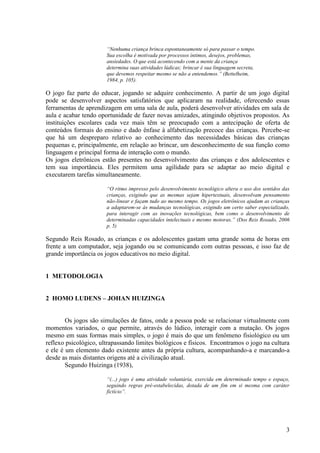 “Nenhuma criança brinca espontaneamente só para passar o tempo.
Sua escolha é motivada por processos íntimos, desejos, problemas,
ansiedades. O que está acontecendo com a mente da criança
determina suas atividades lúdicas; brincar é sua linguagem secreta,
que devemos respeitar mesmo se não a entendemos.” (Bettelheim,
1984, p. 105).

O jogo faz parte do educar, jogando se adquire conhecimento. A partir de um jogo digital
pode se desenvolver aspectos satisfatórios que aplicaram na realidade, oferecendo essas
ferramentas de aprendizagem em uma sala de aula, poderá desenvolver atividades em sala de
aula e acabar tendo oportunidade de fazer novas amizades, atingindo objetivos propostos. As
instituições escolares cada vez mais têm se preocupado com a antecipação de oferta de
conteúdos formais do ensino e dado ênfase à alfabetização precoce das crianças. Percebe-se
que há um despreparo relativo ao conhecimento das necessidades básicas das crianças
pequenas e, principalmente, em relação ao brincar, um desconhecimento de sua função como
linguagem e principal forma de interação com o mundo.
Os jogos eletrônicos estão presentes no desenvolvimento das crianças e dos adolescentes e
tem sua importância. Eles permitem uma agilidade para se adaptar ao meio digital e
executarem tarefas simultaneamente.
“O ritmo impresso pelo desenvolvimento tecnológico altera o uso dos sentidos das
crianças, exigindo que as mesmas sejam hipertextuais, desenvolvam pensamento
não-linear e façam tudo ao mesmo tempo. Os jogos eletrônicos ajudam as crianças
a adaptarem-se às mudanças tecnológicas, exigindo um certo saber especializado,
para interagir com as inovações tecnológicas, bem como o desenvolvimento de
determinadas capacidades intelectuais e mesmo motoras.” (Dos Reis Rosado, 2006
p. 5)

Segundo Reis Rosado, as crianças e os adolescentes gastam uma grande soma de horas em
frente a um computador, seja jogando ou se comunicando com outras pessoas, e isso faz de
grande importância os jogos educativos no meio digital.

1 METODOLOGIA
2 HOMO LUDENS – JOHAN HUIZINGA

Os jogos são simulações de fatos, onde a pessoa pode se relacionar virtualmente com
momentos variados, o que permite, através do lúdico, interagir com a mutação. Os jogos
mesmo em suas formas mais simples, o jogo é mais do que um fenômeno fisiológico ou um
reflexo psicológico, ultrapassando limites biológicos e físicos. Encontramos o jogo na cultura
e ele é um elemento dado existente antes da própria cultura, acompanhando-a e marcando-a
desde as mais distantes origens até a civilização atual.
Segundo Huizinga (1938),
“(...) jogo é uma atividade voluntária, exercida em determinado tempo e espaço,
seguindo regras pré-estabelecidas, dotada de um fim em si mesma com caráter
fictício”.

3

 