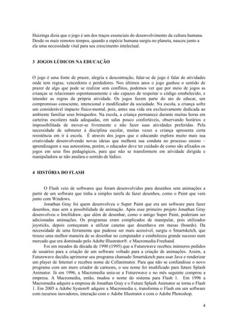 Huizinga dizia que o jogo é um dos traços essenciais do desenvolvimento da cultura humana.
Desde os mais remotos tempos, quando a espécie humana surgiu no planeta, nasceu junto a
ela uma necessidade vital para seu crescimento intelectual.

3 JOGOS LÚDICOS NA EDUCAÇÃO

O jogo é uma fonte de prazer, alegria e descontração, falar-se de jogo é falar de atividades
onde tem regras, vencedores e perdedores. Nos últimos anos o jogo ganhou o sentido de
prazer de algo que pode se realizar sem conflitos, podemos ver que por meio de jogos as
crianças se relacionam espontaneamente e são capazes de respeitar o código estabelecido, e
intender as regras da própria atividade. Os jogos fazem parte do ato de educar, um
compromisso consciente, intencional e modificador da sociedade. Na escola, a criança sofre
um considerável impacto físico-mental, pois, antes sua vida era exclusivamente dedicada ao
ambiente familiar seus brinquedos. Na escola, a criança permanece durante muitas horas em
carteiras escolares nada adequadas, em salas pouco confortáveis, observando horários e
impossibilitada de mover-se livremente e não fazer suas atividades preferidas. Pela
necessidade de submeter à disciplina escolar, muitas vezes a criança apresenta certa
resistência em ir à escola. É através dos jogos que o educando explora muito mais sua
criatividade desenvolvendo novas ideias que melhora sua conduta no processo ensino –
aprendizagem e sua autoestima, porém, o educador deve ter cuidado de como são afixados os
jogos em seus fins pedagógicos, para que não se transformem em atividade dirigida e
manipuladora se não anulara o sentido de lúdico.

4 HISTÓRIA DO FLASH

O Flash veio de softwares que foram desenvolvidos para desenhos sem animações a
partir de um software que tinha a simples tarefa de fazer desenhos, como o Paint que vem
junto com Windows.
Jonathan Gray foi quem desenvolveu o Super Paint que era um software para fazer
desenhos, mas sem a possibilidade de animação. Após esse primeiro projeto Jonathan Gray
desenvolveu o Intellidraw, que além de desenhar, como o antigo Super Paint, poderiam ser
adicionadas animações. Os programas eram complicados de manipular, pois utilizados
joysticks, depois começaram a utilizar canetas que desenhava em mesas (boards). Da
necessidade de uma ferramenta que pudesse ser mais acessível, surgiu o Smartsketch, que
trouxe uma melhor maneira de se desenhar no computador e estabeleceu grande sucesso num
mercado que era dominado pelo Adobe Illustrator®. e Macromedia Freehand.
Foi em meados da década de 1990 (1995) que a Futurewave recebeu inúmeros pedidos
de usuários para a criação de um software voltado para a criação de animações. Assim, a
Futurewave decidiu aprimorar seu programa chamado Smartsketch para usar Java e renderizar
um player de Internet e recebeu nome de Cellanimator. Para que não se confundisse o novo
programa com um mero criador de cartoons, o seu nome foi modificado para future Splash
Animator. Já em 1996, a Macromedia uniu-se a Futurewave e no mês seguinte comprou a
empresa. A Macromedia, então, mudou o nome do sistema para Flash 1. Em 1996 a
Macromedia adquire a empresa de Jonathan Gray e o Future Splash Animator se torna o Flash
1. Em 2005 a Adobe System® adquire a Macromedia e, transforma o Flash em um software
com recursos inovadores, interação com o Adobe Illustrator e com o Adobe Photoshop.
4

 