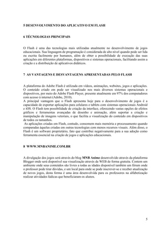 5 DESENVOLVIMENTO DO APLICATIVO EM FLASH

6 TÉCNOLOGIAS PRINCIPAIS

O Flash é uma das tecnologias mais utilizadas atualmente no desenvolvimento de jogos
educacionais. Sua linguagem de programação é considerada de alto nível quando pode ser lida
ou escrita facilmente por humanos, além de obter a possibilidade de execução das suas
aplicações em diferentes plataformas, dispositivos e sistemas operacionais, facilitando assim a
criação e a distribuição de aplicativos didáticos.

7 AS VANTAGENS E DESVANTAGENS APRESENTADAS PELO FLASH

A plataforma do Adobe Flash é utilizada em vídeos, animações, websites, jogos e aplicações.
O conteúdo criado em pode ser visualizado nos mais diversos sistemas operacionais e
dispositivos, por meio do Adobe Flash Player, presente atualmente em 97% dos computadores
com acesso à internet (Adobe, 2010).
A principal vantagem que o Flash apresenta hoje para o desenvolvimento de jogos é a
capacidade de exportar aplicações para celulares e tablets com sistemas operacionais Android
e iOS. O Flash tem possibilidade de criação da interface, oferecendo vastas opções de efeitos
gráficos e ferramentas avançadas de desenho e animação, além suportar a criação e
manipulação de imagens vetoriais, o que facilita a visualização do conteúdo em dispositivos
de todos os tamanhos.
As aplicações criadas em Flash, contudo, consomem mais memória e processamento quando
comparadas àquelas criadas em outras tecnologias com menos recursos visuais. Além disso, o
Flash é um software proprietário, fato que contribui negativamente para a sua adoção como
ferramenta essencial na criação de jogos e aplicações educacionais.

8 WWW.MNBANIME.COM.BR

A divulgação dos jogos será através do blog MNB Anime desenvolvido através da plataforma
Blogger onde será disponível sua visualização através da WEB de forma gratuita. Contem um
ambiente onde seus conteúdos são livres a todas as idades disponível também um fórum onde
o professor pode tirar dúvidas, e um local para onde se pode inscrever-se e receber atualização
de novos jogos, desta forma é uma área desenvolvida para os professores na alfabetização
realizar atividades lúdicas que beneficiaram os alunos.

5

 