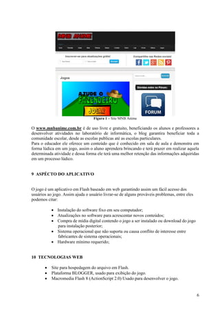 Figura 1 – Site MNB Anime

O www.mnbanime.com.br é de uso livre e gratuito, beneficiando os alunos e professores a
desenvolver atividades no laboratório de informática, o blog garantira beneficiar toda a
comunidade escolar, desde as escolas publicas até as escolas particulares.
Para o educador ele oferece um conteúdo que é conhecido em sala de aula e demonstra em
forma lúdica em um jogo, assim o aluno aprendera brincando e terá prazer em realizar aquela
determinada atividade e dessa forma ele terá uma melhor retenção das informações adquiridas
em um processo lúdico.

9 ASPÉCTO DO APLICATIVO

O jogo é um aplicativo em Flash baseado em web garantindo assim um fácil acesso dos
usuários ao jogo. Assim ajuda o usuário livrar-se de alguns prováveis problemas, entre eles
podemos citar:
 Instalação do software fixo em seu computador;
 Atualizações no software para acrescentar novos conteúdos;
 Compra de mídia digital contendo o jogo a ser instalado ou download do jogo
para instalação posterior;
 Sistema operacional que não suporta ou causa conflito de interesse entre
fabricantes de sistema operacionais;
 Hardware mínimo requerido;

10 TECNOLOGIAS WEB




Site para hospedagem do arquivo em Flash.
Plataforma BLOGGER, usado para exibição do jogo.
Macromedia Flash 8 (ActionScript 2.0) Usado para desenvolver o jogo.

6

 