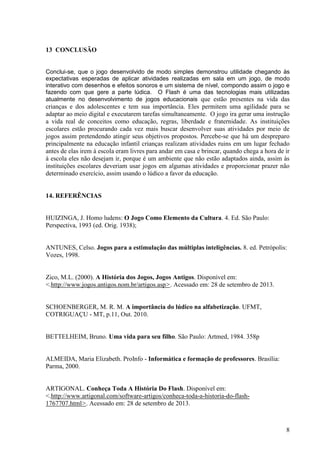 13 CONCLUSÃO

Conclui-se, que o jogo desenvolvido de modo simples demonstrou utilidade chegando às
expectativas esperadas de aplicar atividades realizadas em sala em um jogo, de modo
interativo com desenhos e efeitos sonoros e um sistema de nível, compondo assim o jogo e
fazendo com que gere a parte lúdica. O Flash é uma das tecnologias mais utilizadas
atualmente no desenvolvimento de jogos educacionais que estão presentes na vida das

crianças e dos adolescentes e tem sua importância. Eles permitem uma agilidade para se
adaptar ao meio digital e executarem tarefas simultaneamente. O jogo ira gerar uma instrução
a vida real de conceitos como educação, regras, liberdade e fraternidade. As instituições
escolares estão procurando cada vez mais buscar desenvolver suas atividades por meio de
jogos assim pretendendo atingir seus objetivos propostos. Percebe-se que há um despreparo
principalmente na educação infantil crianças realizam atividades ruins em um lugar fechado
antes de elas irem à escola eram livres para andar em casa e brincar, quando chega a hora de ir
à escola eles não desejam ir, porque é um ambiente que não estão adaptados ainda, assim às
instituições escolares deveriam usar jogos em algumas atividades e proporcionar prazer não
determinado exercício, assim usando o lúdico a favor da educação.

14. REFERÊNCIAS

HUIZINGA, J. Homo ludens: O Jogo Como Elemento da Cultura. 4. Ed. São Paulo:
Perspectiva, 1993 (ed. Orig. 1938);

ANTUNES, Celso. Jogos para a estimulação das múltiplas inteligências. 8. ed. Petrópolis:
Vozes, 1998.

Zico, M.L. (2000). A História dos Jogos, Jogos Antigos. Disponível em:
<.http://www.jogos.antigos.nom.br/artigos.asp>. Acessado em: 28 de setembro de 2013.

SCHOENBERGER, M. R. M. A importância do lúdico na alfabetização. UFMT,
COTRIGUAÇU - MT, p.11, Out. 2010.

BETTELHEIM, Bruno. Uma vida para seu filho. São Paulo: Artmed, 1984. 358p

ALMEIDA, Maria Elizabeth. ProInfo - Informática e formação de professores. Brasília:
Parma, 2000.

ARTIGONAL. Conheça Toda A História Do Flash. Disponível em:
<.http://www.artigonal.com/software-artigos/conheca-toda-a-historia-do-flash1767707.html>. Acessado em: 28 de setembro de 2013.

8

 